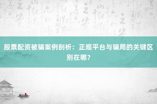 股票配资被骗案例剖析：正规平台与骗局的关键区别在哪？