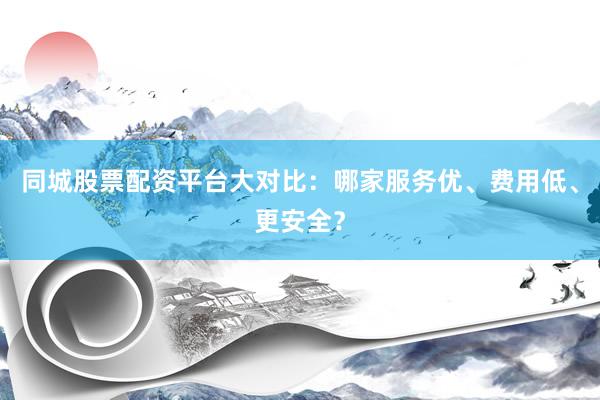 同城股票配资平台大对比：哪家服务优、费用低、更安全？