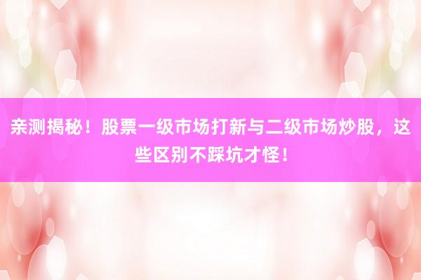 亲测揭秘！股票一级市场打新与二级市场炒股，这些区别不踩坑才怪！