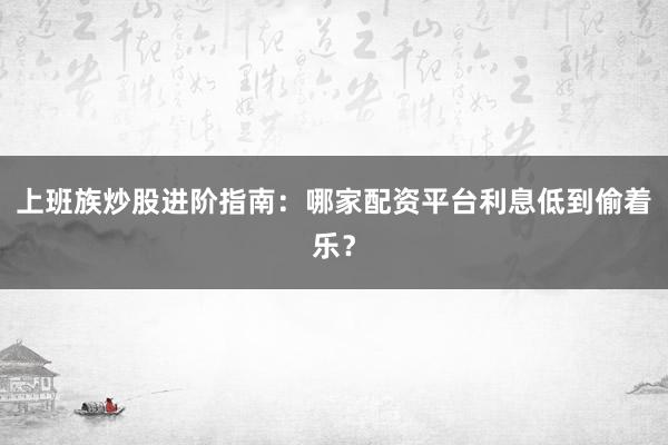 上班族炒股进阶指南：哪家配资平台利息低到偷着乐？