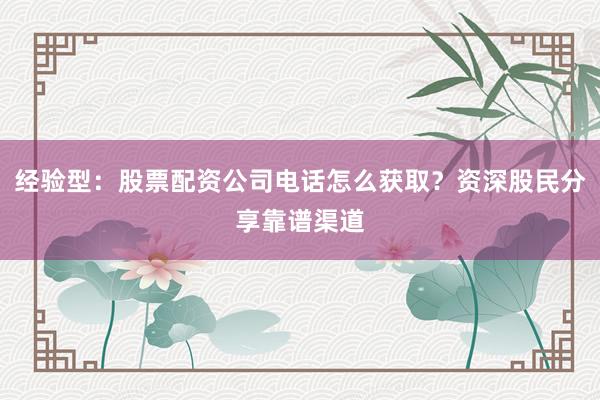 经验型：股票配资公司电话怎么获取？资深股民分享靠谱渠道
