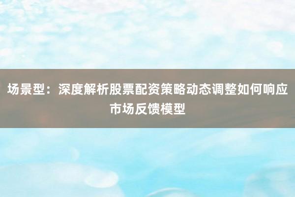 场景型：深度解析股票配资策略动态调整如何响应市场反馈模型